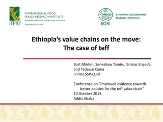 ETHIOPIAN DEVELOPMENT
RESEARCH INSTITUTE
Ethiopia’s value chains on the move:
The case of teff
Bart Minten, Seneshaw Tamiru, Ermias Engeda,
and Tadesse Kuma
IFPRI-ESSP-EDRI
Conference on “Improved evidence towards
better policies for the teff value chain”
10 October 2013
Addis Ababa
1
 