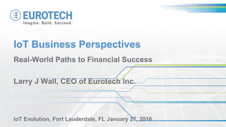 IoT Business Perspectives
Real-World Paths to Financial Success
Larry J Wall, CEO of Eurotech Inc.
IoT Evolution, Fort Lauderdale, FL January 27, 2016
 