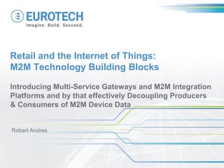 Retail and the Internet of Things:
M2M Technology Building Blocks
Introducing Multi-Service Gateways and M2M Integration
Platforms and by that effectively Decoupling Producers
& Consumers of M2M Device Data
Robert Andres
 