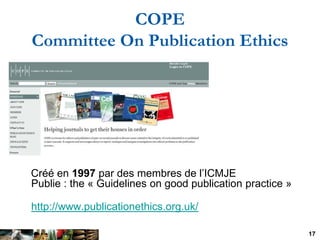 COPE
Committee On Publication Ethics




Créé en 1997 par des membres de l’ICMJE
Publie : the « Guidelines on good publica...