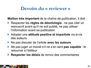 Devoirs du « reviewer »
Maillon très important de la chaîne de publication, il doit :
 Respecter les règles de déontologi...