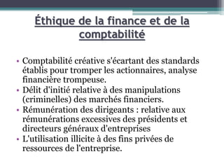 Éthique de la finance et de la
comptabilité
• Comptabilité créative s'écartant des standards
établis pour tromper les actionnaires, analyse
financière trompeuse.
• Délit d'initié relative à des manipulations
(criminelles) des marchés financiers.
• Rémunération des dirigeants : relative aux
rémunérations excessives des présidents et
directeurs généraux d'entreprises
• L'utilisation illicite à des fins privées de
ressources de l'entreprise.
 