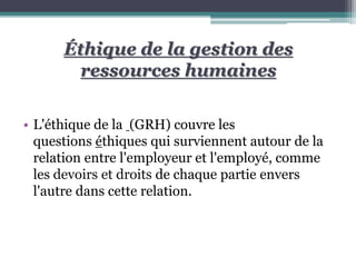 Éthique de la gestion des
ressources humaines
• L'éthique de la (GRH) couvre les
questions éthiques qui surviennent autour de la
relation entre l'employeur et l'employé, comme
les devoirs et droits de chaque partie envers
l'autre dans cette relation.
 
