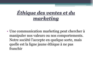 Éthique des ventes et du
marketing
• Une communication marketing peut chercher à
manipuler nos valeurs ou nos comportements.
Notre société l'accepte en quelque sorte, mais
quelle est la ligne jaune éthique à ne pas
franchir
 