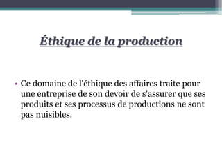Éthique de la production
• Ce domaine de l'éthique des affaires traite pour
une entreprise de son devoir de s'assurer que ses
produits et ses processus de productions ne sont
pas nuisibles.
 