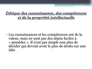 Éthique des connaissance, des compétences
et de la propriété intellectuelle
• Les connaissances et les compétences ont de la
valeur, mais ne sont pas des objets faciles à
« posséder ». Il n'est pas simple non plus de
décider qui devrait avoir le plus de droits sur une
idée
 