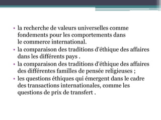 • la recherche de valeurs universelles comme
fondements pour les comportements dans
le commerce international.
• la comparaison des traditions d'éthique des affaires
dans les différents pays .
• la comparaison des traditions d'éthique des affaires
des différentes familles de pensée religieuses ;
• les questions éthiques qui émergent dans le cadre
des transactions internationales, comme les
questions de prix de transfert .
 
