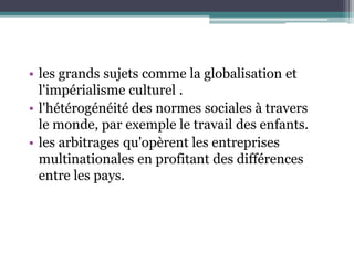• les grands sujets comme la globalisation et
l'impérialisme culturel .
• l'hétérogénéité des normes sociales à travers
le monde, par exemple le travail des enfants.
• les arbitrages qu'opèrent les entreprises
multinationales en profitant des différences
entre les pays.
 