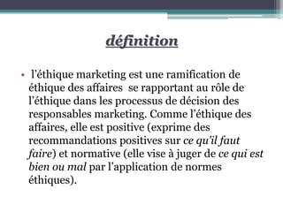 • l’éthique marketing est une ramification de
éthique des affaires se rapportant au rôle de
l’éthique dans les processus de décision des
responsables marketing. Comme l’éthique des
affaires, elle est positive (exprime des
recommandations positives sur ce qu’il faut
faire) et normative (elle vise à juger de ce qui est
bien ou mal par l’application de normes
éthiques).
définition
 