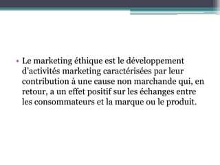 • Le marketing éthique est le développement
d’activités marketing caractérisées par leur
contribution à une cause non marchande qui, en
retour, a un effet positif sur les échanges entre
les consommateurs et la marque ou le produit.
 