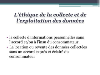 L’éthique de la collecte et de
l’exploitation des données
• la collecte d’informations personnelles sans
l’accord et/ou à l’insu du consommateur .
• La location ou revente des données collectées
sans un accord exprès et éclairé du
consommateur
 