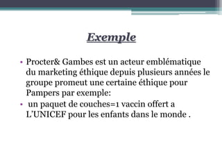 Exemple
• Procter& Gambes est un acteur emblématique
du marketing éthique depuis plusieurs années le
groupe promeut une certaine éthique pour
Pampers par exemple:
• un paquet de couches=1 vaccin offert a
L’UNICEF pour les enfants dans le monde .
 