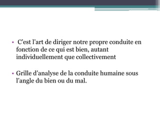 • C’est l’art de diriger notre propre conduite en
fonction de ce qui est bien, autant
individuellement que collectivement
• Grille d’analyse de la conduite humaine sous
l’angle du bien ou du mal.
 
