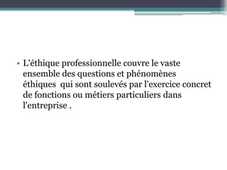 • L'éthique professionnelle couvre le vaste
ensemble des questions et phénomènes
éthiques qui sont soulevés par l'exercice concret
de fonctions ou métiers particuliers dans
l'entreprise .
 