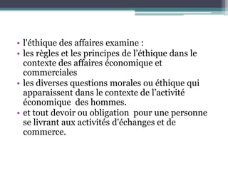 • l'éthique des affaires examine :
• les règles et les principes de l’éthique dans le
contexte des affaires économique et
commerciales
• les diverses questions morales ou éthique qui
apparaissent dans le contexte de l’activité
économique des hommes.
• et tout devoir ou obligation pour une personne
se livrant aux activités d'échanges et de
commerce.
 