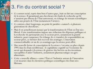 3. Fin du contrat social ?
 Ce contrat social, repris dans bien d’autres pays, était en fait une conscription
    de la science. Il garantissait aux chercheurs des fonds de recherche qu’ils
    n’auraient pas obtenu de l’État autrement, en échange de travaux scientifiques
    utiles aux projets de l’État (notamment l’armée).
   Ce contrat a duré longtemps, au point de paraître « naturel » à plusieurs
    générations de chercheurs.
   Mais il est actuellement menacé par la transformation de l’État en État néo-
    libéral. Cette transformation impose une réduction des dépenses publiques et
    la recherche de partenariats avec le secteur privé, notamment la grande
    industrie, pour compenser. En échange de ce transfert de responsabilités au
    secteur privé, ce dernier doit recevoir des avantages. L’innovation
    commercialisable est un de ces avantages que la science peut offrir.
   Une nouvelle forme de conscription de la science s’est mise en place depuis
    1995 dans les États néolibéraux : le capitalisme cognitif ou l’économie du
    savoir qui demande à la science de générer des brevets ou des inventions
    susceptibles d’aider l’industrie, notamment pharmaceutique ou agro-
    alimentaire.
   Cette « nouvelle alliance » entre l’État et l’industrie autour de l’innovation
    s’est incarnée dans les dernières politiques scientifiques des États néo-
    libéraux.
 