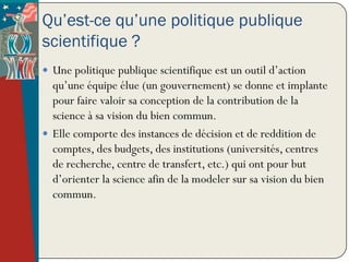 Qu’est-ce qu’une politique publique
scientifique ?
 Une politique publique scientifique est un outil d’action
  qu’une équipe élue (un gouvernement) se donne et implante
  pour faire valoir sa conception de la contribution de la
  science à sa vision du bien commun.
 Elle comporte des instances de décision et de reddition de
  comptes, des budgets, des institutions (universités, centres
  de recherche, centre de transfert, etc.) qui ont pour but
  d’orienter la science afin de la modeler sur sa vision du bien
  commun.
 