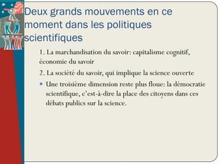 Deux grands mouvements en ce
moment dans les politiques
scientifiques
  1. La marchandisation du savoir: capitalisme cognitif,
  économie du savoir
  2. La société du savoir, qui implique la science ouverte
   Une troisième dimension reste plus floue: la démocratie
    scientifique, c’est-à-dire la place des citoyens dans ces
    débats publics sur la science.
 
