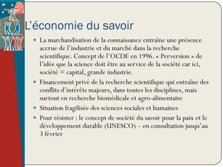 L’économie du savoir
  La marchandisation de la connaissance entraîne une présence
   accrue de l’industrie et du marché dans la recherche
   scientifique. Concept de l’OCDE en 1996. « Perversion » de
   l’idée que la science doit être au service de la société car ici,
   société = capital, grande industrie.
  Financement privé de la recherche scientifique qui entraîne des
   conflits d’intérêts majeurs, dans toutes les disciplines, mais
   surtout en recherche biomédicale et agro-alimentaire
  Situation fragilisée des sciences sociales et humaines
  Pour résister : le concept de société du savoir pour la paix et le
   développement durable (UNESCO) – en consultation jusqu’au
   3 février
 
