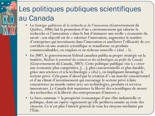 Les politiques publiques scientifiques
au Canada
   La Stratégie québécoise de la recherche et de l’innovation (Gouvernement du
    Québec, 2006) fait la promotion d’un « environnement qui valorise la
    recherche et l’innovation » dans le but d’instaurer une réelle « économie du
    savoir : son objectif est de « valoriser l’innovation, augmenter le nombre
    d’entreprises qui investissent dans l’innovation et améliorer l’efficacité de ces
    corridors où une avancée scientifique se transforme en produits
    commercialisables, en emplois et en richesse nouvelle » (ibid. : 5).
   En 2007, le gouvernement fédéral canadien publia sa propre stratégie en la
    matière, Réaliser le potentiel des sciences et des technologies au profit du Canada
    (Gouvernement du Canada, 2007). Cette politique publique vise à « créer
    une économie plus compétitive, […], plus concurrentielle et plus durable,
    grâce aux sciences et à la technologie » (ibid.), en impliquant davantage le
    secteur privé. Cela passe d’abord par la création d’« un marché concurrentiel
    et d’un climat d’investissement qui encourage le secteur privé à faire
    concurrence au monde entier avec ses technologies, produits et services
    innovateurs. Le Canada doit maximiser la liberté des scientifiques de mener
    des recherches et la liberté des entrepreneurs d’innover ».
   Le bien commun = la prospérité économique d’une élite industrielle et
    politique, dont on espère vaguement qu’elle profitera ensuite au reste des
    citoyens. Ce n’est plus l’intérêt général de tous les citoyens médiatisé par
    l’État.
 