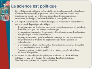 La science est politique
 Ces politiques scientifiques, même si elles sont mal connues des chercheurs,
  affectent directement leur quotidien : elles touchent leur salaire, leurs
  conditions de travail, les critères de promotion, les programmes de
  subvention, les budgets, les lieux de diffusion et de publication.
 Cet impact touche même le choix des sujets de recherche et des méthodes,
  soit le cœur de la pratique scientifique :
    des programmes particuliers de subvention peuvent encourager tel ou tel sujet
       de recherche et, par contrecoup, en décourager
      la composition des comités de pairs qui évaluent les demandes de subvention
       peut privilégier telle ou telle méthode
      les programmes qui exigent la recherche en équipe sur une problématique
       unique nuisent à la diversité des approches d’une même question de
       recherche, etc.
      la performance calculée sur le nombre de publications encourage la quantité
       et non pas nécessairement la qualité
      l’expertise pointue peut être préférée à la culture générale scientifique
       nécessaire à la synthèse
 La science est modelée par les politiques publiques de l’État. Elle est
   politique et, à ce titre, devrait être débattue dans les institutions
   démocratiques par tous les citoyens et les élus.
 