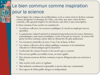 Le bien commun comme inspiration
pour la science
 Dans la lignée des critiques du néolibéralisme et de sa vision rétrécie du bien commun
 comme prospérité économique de l’élite, voici donc une autre vision du bien
 commun, celle qui peut inspirer les chercheurs, sans déni et sans conscription.
 Le bien commun d’une société est constitué de:
  La richesse collective, les ressources publiques, le travail accompli par tous au
    quotidien
  Le patrimoine culturel matériel et immatériel qui inclut tous les textes, littéraires,
    journalistiques, mais aussi scientifiques, écrits et lus par les citoyens : la science fait
    partie du bien commun, même dans ses démarches les plus audacieuses
  Les ressources naturelles, la terre, l’eau, l’air, la faune, la flore
  Les valeurs collectives de la culture publique commune et les institutions
    éducatives et démocratiques qui les incarnent
  La diversité des visions d’avenir et des savoirs qui co-existent
  Des services publics accessibles à tous, en toute égalité
  Des citoyens soucieux du bien commun et qui ne délèguent plus son entretien à
    l’État
  Une société civile active et vigilante
  Une industrie socialement responsable et ancrée dans une communauté
  Des espaces de débat public intègres et indépendants
 
