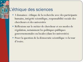 L’éthique des sciences
  3 domaines : éthique de la recherche avec des participants
   humains, intégrité scientifique, responsabilité sociale des
   chercheurs et des universités
  Réflexions sur le métier de chercheur et ses modes de
   régulation, notamment les politiques publiques
   gouvernementales ou locales (dans les universités)
  Poser la question de la démocratie scientifique vs la tour
   d’ivoire.
 