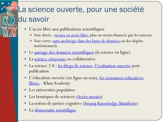 La science ouverte, pour une société
du savoir
  L’accès libre aux publications scientifiques
      Voie dorée : revues en accès libre, plus ou moins financée par les auteurs
      Voie verte: auto-archivage dans des bases de données ou des dépôts
       institutionnels
  Le partage des données scientifiques (la science en ligne)
  La science citoyenne ou collaborative
  La science 2.0 : les blogs de science, l’évaluation ouverte post-
     publication
    L’éducation ouverte (en ligne ou non), les ressources éducatives
     libres – Khan Academy
    Les universités populaires
    Les boutiques de sciences (Accès savoirs)
    La notion de justice cognitive (Swaraj Knowledge Manifesto)
    La démocratie scientifique
 