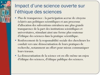 Impact d’une science ouverte sur
l’éthique des sciences
 Plus de transparence : la participation accrue de citoyens
  éclairés aux politiques scientifiques et aux processus
  d'allocation des subventions entraînera une plus grande
  transparence de la part des institutions scientifiques et
  universitaires, stimulant ainsi une forme plus soutenue
  d'éthique des sciences dans la pratique scientifique.
 Renforcement de la responsabilité sociale des chercheurs les
  conduit vers une démocratisation de leurs pratiques de
  recherche, notamment un effort pour mieux communiquer
  leurs travaux.
 La démocratisation de la science est en elle-même un enjeu
  d'éthique des sciences, d'éthique publique des sciences.
 