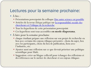 Lectures pour la semaine prochaine:
 À lire :
    Présentations powerpoint du colloque Une autre science est possible
    Articles de la revue Éthique publique sur la responsabilité sociale des
     chercheurs et l’éthique de la recherche
    Tous les hyperliens de cette présentation powerpoint
    Ces hyperliens sont tous accessibles en mode diaporama.
 À faire pour la semaine prochaine
    chaque étudiant prépare une réflexion sur son projet de recherche en
     lien avec certains des enjeux éthiques présentés : choix du sujet, lien
     avec les participants, choix du lieu de publication, liens avec
     l’industrie, etc.
    Ajouter aussi une réflexion sur ce que devrait prioriser une politique
     scientifique pour Haïti.
    Suggestion: créer un blogue collectif pour échanger des réflexions et
     des références sur le métier de chercheur et ses enjeux éthiques
 