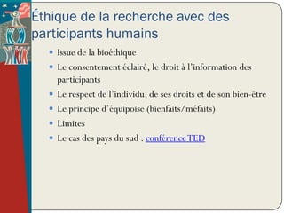 Éthique de la recherche avec des
participants humains
   Issue de la bioéthique
   Le consentement éclairé, le droit à l’information des
      participants
     Le respect de l’individu, de ses droits et de son bien-être
     Le principe d’équipoise (bienfaits/méfaits)
     Limites
     Le cas des pays du sud : conférence TED
 