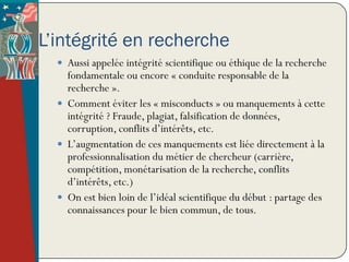 L’intégrité en recherche
   Aussi appelée intégrité scientifique ou éthique de la recherche
    fondamentale ou encore « conduite responsable de la
    recherche ».
   Comment éviter les « misconducts » ou manquements à cette
    intégrité ? Fraude, plagiat, falsification de données,
    corruption, conflits d’intérêts, etc.
   L’augmentation de ces manquements est liée directement à la
    professionnalisation du métier de chercheur (carrière,
    compétition, monétarisation de la recherche, conflits
    d’intérêts, etc.)
   On est bien loin de l’idéal scientifique du début : partage des
    connaissances pour le bien commun, de tous.
 