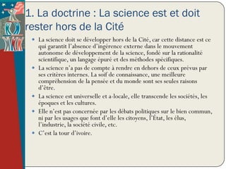 1. La doctrine : La science est et doit
rester hors de la Cité
  La science doit se développer hors de la Cité, car cette distance est ce
     qui garantit l’absence d’ingérence externe dans le mouvement
     autonome de développement de la science, fondé sur la rationalité
     scientifique, un langage épuré et des méthodes spécifiques.
    La science n’a pas de compte à rendre en dehors de ceux prévus par
     ses critères internes. La soif de connaissance, une meilleure
     compréhension de la pensée et du monde sont ses seules raisons
     d’être.
    La science est universelle et a-locale, elle transcende les sociétés, les
     époques et les cultures.
    Elle n’est pas concernée par les débats politiques sur le bien commun,
     ni par les usages que font d’elle les citoyens, l’État, les élus,
     l’industrie, la société civile, etc.
    C’est la tour d’ivoire.
 