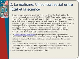 2. Le réalisme. Un contrat social entre
l’État et la science
 Quand même, la science ne vit pas de rêve et d’eau fraîche. Il lui faut des
  ressources financières pour se développer. En 1945, en pleine reconstruction
  post-conflit, c’est l’État qui, seul, pouvait offrir ces ressources. D’où le contrat
  social de la science, rédigé par Vannevar Bush après la Seconde Guerre
  mondiale et qui a donné lieu à la National Science Foundation et au concept de
  science publique, d’organismes subventionnaires, etc. : l’État finance le
  développement de la science sans trop s’en mêler en échange de quoi les
  scientifiques s’engagent à faire des recherches qui, en tout ou en partie,
  répondent aux désirs de l’État, assimilés au bien commun.
 La National Science Foundation (NSF) se proposait ainsi de « promouvoir
  l’avancement de la science, faire évoluer la santé, la prospérité et le bien-être
  national et sécuriser la Défense nationale » en subventionnant des travaux
  scientifiques.
 Elle voulait mettre la science au service du bien commun défini ici comme
  l’ensemble des intérêts de l’État, le grand responsable de la protection et du
  développement de l’intérêt général et des ressources collectives.
 Bien commun = intérêts et décisions de l’État
 