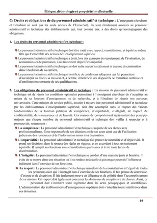 Éthique, déontologie et propriété intellectuelle
C/ Droits et obligations de du personnel administratif et technique : L’enseignant-chercheur
et l’étudiant ne sont pas les seuls acteurs de l’Université. Ils sont étroitement associés au personnel
administratif et technique des établissements qui, tout comme eux, a des droits qu’accompagnent des
obligations.
1. Les droits du personnel administratif et technique :
Le personnel administratif et technique doit être traité avec respect, considération, et équité au même
titre que l’ensemble des acteurs de l’enseignement supérieur.
Le personnel administratif et technique a droit, lors des examens de recrutement, de l’évaluation, de
nominations et de promotion, à un traitement objectif et impartial.
Le personnel administratif et technique ne doit subir aucun harcèlement ni aucune discrimination
dans l’évolution de sa carrière.
Le personnel administratif et technique bénéficie de conditions adéquates qui lui permettent
d’accomplir au mieux sa mission et, à ce titre, il bénéficie des dispositifs de formation continue et
d’amélioration constante de ses qualifications.
2. Les obligations du personnel administratif et technique : La mission du personnel administratif et
technique est de réunir les conditions optimales permettant à l’enseignant chercheur de s’acquitter au
mieux de sa fonction d’enseignement et de recherche, et à l’étudiant de réussir son parcours
universitaire. Cette mission de service public, assurée à travers leur personnel administratif et technique
par les établissements d’enseignement supérieur, doit être accomplie dans le respect des valeurs
fondamentales de la fonction publique de compétence, d’impartialité, d’intégrité, de respect, de
confidentialité, de transparence et de loyauté. Ces normes de comportement représentent des principes
majeurs que chaque membre du personnel administratif et technique doit veiller à respecter et à
promouvoir, notamment :
La compétence : Le personnel administratif et technique s’acquitte de ses tâches avec
professionnalisme. Il est responsable de ses décisions et de ses actes ainsi que de l’utilisation
judicieuse des ressources et de l’information mises à sa disposition.
L’impartialité : Le personnel administratif et technique fait preuve de neutralité et d’objectivité. Il
prend ses décisions dans le respect des règles en vigueur, et en accordant à tous un traitement
équitable. Il remplit ses fonctions sans considérations partisanes et évite toute forme de
discrimination.
L’intégrité : Le personnel administratif et technique se conduit d’une manière juste et honnête. Il
évite de se mettre dans une situation où il se rendrait redevable à quiconque pourrait l’influencer
indûment dans l’exercice de ses fonctions.
Le respect : Le personnel administratif et technique manifeste de la considération à l’égard de toutes
les personnes avec qui il interagit dans l’exercice de ses fonctions. Il fait preuve de courtoisie,
d’écoute et de discrétion. Il fait également preuve de diligence et de célérité dans l’accomplissement
de sa mission. Ce respect doit également concerner les domaines de compétence de chacun. Ainsi, ce
personnel doit s’interdire toute ingérence dans les actes pédagogiques et scientifiques.
L’administration des établissements d’enseignement supérieur doit s’interdire toute interférence dans
ces domaines.
10
 