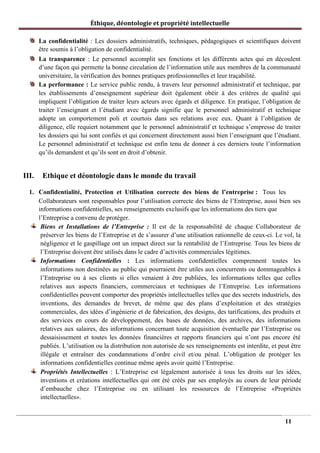 Éthique, déontologie et propriété intellectuelle
La confidentialité : Les dossiers administratifs, techniques, pédagogiques et scientifiques doivent
être soumis à l’obligation de confidentialité.
La transparence : Le personnel accomplit ses fonctions et les différents actes qui en découlent
d’une façon qui permette la bonne circulation de l’information utile aux membres de la communauté
universitaire, la vérification des bonnes pratiques professionnelles et leur traçabilité.
La performance : Le service public rendu, à travers leur personnel administratif et technique, par
les établissements d’enseignement supérieur doit également obéir à des critères de qualité qui
impliquent l’obligation de traiter leurs acteurs avec égards et diligence. En pratique, l’obligation de
traiter l’enseignant et l’étudiant avec égards signifie que le personnel administratif et technique
adopte un comportement poli et courtois dans ses relations avec eux. Quant à l’obligation de
diligence, elle requiert notamment que le personnel administratif et technique s’empresse de traiter
les dossiers qui lui sont confiés et qui concernent directement aussi bien l’enseignant que l’étudiant.
Le personnel administratif et technique est enfin tenu de donner à ces derniers toute l’information
qu’ils demandent et qu’ils sont en droit d’obtenir.
III. Ethique et déontologie dans le monde du travail
1. Confidentialité, Protection et Utilisation correcte des biens de l’entreprise : Tous les
Collaborateurs sont responsables pour l’utilisation correcte des biens de l’Entreprise, aussi bien ses
informations confidentielles, ses renseignements exclusifs que les informations des tiers que
l’Entreprise a convenu de protéger.
Biens et Installations de l’Entreprise : Il est de la responsabilité de chaque Collaborateur de
préserver les biens de l’Entreprise et de s’assurer d’une utilisation rationnelle de ceux-ci. Le vol, la
négligence et le gaspillage ont un impact direct sur la rentabilité de l’Entreprise. Tous les biens de
l’Entreprise doivent être utilisés dans le cadre d’activités commerciales légitimes.
Informations Confidentielles : Les informations confidentielles comprennent toutes les
informations non destinées au public qui pourraient être utiles aux concurrents ou dommageables à
l’Entreprise ou à ses clients si elles venaient à être publiées, les informations telles que celles
relatives aux aspects financiers, commerciaux et techniques de l’Entreprise. Les informations
confidentielles peuvent comporter des propriétés intellectuelles telles que des secrets industriels, des
inventions, des demandes de brevet, de même que des plans d’exploitation et des stratégies
commerciales, des idées d’ingénierie et de fabrication, des designs, des tarifications, des produits et
des services en cours de développement, des bases de données, des archives, des informations
relatives aux salaires, des informations concernant toute acquisition éventuelle par l’Entreprise ou
dessaisissement et toutes les données financières et rapports financiers qui n’ont pas encore été
publiés. L’utilisation ou la distribution non autorisée de ses renseignements est interdite, et peut être
illégale et entraîner des condamnations d’ordre civil et/ou pénal. L’obligation de protéger les
informations confidentielles continue même après avoir quitté l’Entreprise.
Propriétés Intellectuelles : L’Entreprise est légalement autorisée à tous les droits sur les idées,
inventions et créations intellectuelles qui ont été créés par ses employés au cours de leur période
d’embauche chez l’Entreprise ou en utilisant les ressources de l’Entreprise «Propriétés
intellectuelles».
11
 