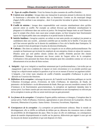 Éthique, déontologie et propriété intellectuelle
Types de conflits d'intérêts : Voici les formes les plus courantes de conflits d'intérêts :
Contrat avec soi-même : lorsque dans une transaction la personne prenant la décision de choisir
le fournisseur a elle-même des intérêts chez ce fournisseur. Comme un élu municipal chargé
d'appel d'offre attribué à une entreprise... dont il est peut-être lui-même le gérant, l'actionnaire ou
le salarié.
Conflit de mission : lorsque deux responsabilités sont exercées simultanément alors qu'elles
peuvent entrer en conflit. Par exemple un cabinet d'avocat qui défendrait simultanément le
plaignant et le défenseur dans une action en justice. Ou lorsqu'une banque traite un actif financier
pour le compte d'un client, mais aussi pour compte propre, ou bien lorsqu'un haut fonctionnaire
injecte de l'argent public dans une entreprise et en prend ensuite la direction.
Intérêts familiaux : lorsqu'un conjoint, un enfant ou tout autre proche est employé (ou posant sa
candidature) dans une société... justement contrôlée par un membre de la famille. C'est pour cela
qu'il faut souvent spécifier sur le dossier de candidature si l'on a de la famille dans l'entreprise. Si
oui, le parent évitera de participer à la prise de décision d'embauche.
Cadeaux : Des dons ou cadeaux des amis avec lesquels on est en affaire professionnellement. Par
exemple un fournisseur qui inviterait les employés de son entreprise cliente en séjour de vacances.
D'autres actes qui sont parfois classés comme des conflits d'intérêts peuvent être classés
différemment. Échanger directement une faveur contre de l'argent relève de la corruption.
L'utilisation à titre personnel des biens d'une entreprise peut être considérée comme un vol ou un
détournement et/ou un abus de biens sociaux.
4. Intégrité : Agir avec intégrité se manifeste notamment par le professionnalisme, c’est-à-dire par un
engagement à agir avec compétence et rigueur en toute circonstance et à ne prendre position que
lorsqu’on a objectivement analysé la question et qu’on est en mesure d’exercer un jugement éclairé.
L’intégrité, c’est éviter toute situation de conflit d’intérêts susceptible d’influencer la prise de
décision ou l’exercice des fonctions.
Définitions de la corruption : mésusage du pouvoir, de l’autorité ou de fonctions publiques en vue de
l’obtention d’avantages privés, d’extorsion, de trafic d’influence, de népotisme, de fraude, de
paiements « de facilitation » ou de détournement de fonds. Bien que souvent considérée comme le fait
d’instances et de fonctionnaires gouvernementaux, la corruption est également répandue dans le
secteur privé. Les fautes causées par une mauvaise interprétation ou une incompétence ne relèvent pas
de la corruption à moins qu’elles ne soient motivées par un gain personnel.
Les formes de la corruption : Corruption d’agents publics nationaux et étrangers, Corruption dans le
secteur privé, Trafic d’influence, Extorsion, appropriation et autre diversion de la propriété, Abus de
fonctions, Obstruction à la justice. Autres formes : Extorsion, Favoritisme, Népotisme.
Conséquences de la corruption : La corruption est particulièrement coûteuse. Dans le monde en
développement, elle se chiffre en milliards de dollars par an, détourne des ressources rares et réduit
les possibilités de développement des pays. Dans les pays où elle est endémique, ses conséquences
pèsent de manière disproportionnée et cruelle sur les pauvres, défavorisés par rapport à ceux qui ont
les moyens de donner un pourboire et qui sont disposés à le faire.
13
 
