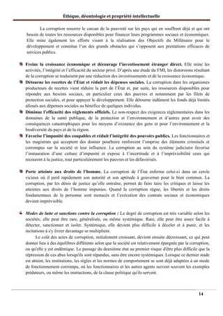 Éthique, déontologie et propriété intellectuelle
La corruption resserre le carcan de la pauvreté sur les pays qui en souffrent déjà et qui ont
besoin de toutes les ressources disponibles pour financer leurs programmes sociaux et économiques.
Elle mine également les efforts visant à la réalisation des Objectifs du Millénaire pour le
développement et constitue l’un des grands obstacles qui s’opposent aux prestations efficaces de
services publics.
Freine la croissance économique et décourage l’investissement étranger direct. Elle mine les
activités, l’intégrité et l’efficacité du secteur privé. D’après une étude du FMI, les distorsions résultant
de la corruption se traduisent par une réduction des investissements et de la croissance économique.
Détourne les recettes de l’État et réduit les dépenses sociales. La corruption dans les organismes
producteurs de recettes vient réduire la part de l’État et, par suite, les ressources disponibles pour
répondre aux besoins sociaux, en particulier ceux des pauvres et notamment par les filets de
protection sociales, et pour appuyer le développement. Elle détourne indûment les fonds déjà limités
alloués aux dépenses sociales au bénéfice de quelques individus.
Diminue l’efficacité des règlements officiels. Le non-respect des exigences réglementaires dans les
domaines de la santé publique, de la protection et l’environnement et d’autres peut avoir des
conséquences catastrophiques pour les moyens d’existence des gens et pour l’environnement et la
biodiversité du pays et de la région.
Favorise l’impunité des coupables et réduit l’intégrité des pouvoirs publics. Les fonctionnaires et
les magistrats qui acceptent des donner pourboire renforcent l’emprise des éléments criminels et
corrompus sur la société et leur influence. La corruption au sein du système judiciaire favorise
l’instauration d’une culture d’impunité et expose à l’incertitude et à l’imprévisibilité ceux qui
recourent à la justice, tout particulièrement les pauvres et les défavorisés.
Porte atteinte aux droits de l’homme. La corruption de l’État enferme celui-ci dans un cercle
vicieux où il perd rapidement son autorité et son aptitude à gouverner pour le bien commun. La
corruption, par les dénis de justice qu’elle entraîne, permet de faire taire les critiques et laisse les
atteintes aux droits de l’homme impunies. Quand la corruption règne, les libertés et les droits
fondamentaux de la personne sont menacés et l’exécution des contrats sociaux et économiques
devient imprévisible.
Modes de lutte et sanctions contre la corruption : Le degré de corruption est très variable selon les
sociétés; elle peut être rare, généralisée, ou même systémique. Rare, elle peut être assez facile à
détecter, sanctionner et isoler. Systémique, elle devient plus difficile à déceler et à punir, et les
incitations à s'y livrer davantage se multiplient.
Le coût des actes de corruption, initialement croissant, devient ensuite décroissant, ce qui peut
donner lieu à des équilibres différents selon que la société est relativement épargnée par la corruption,
ou qu'elle y est endémique. Le passage du deuxième état au premier risque d'être plus difficile que la
répression de ces abus lorsqu'ils sont répandus, sans être encore systémiques. Lorsque ce dernier stade
est atteint, les institutions, les règles et les normes de comportement se sont déjà adaptées à un mode
de fonctionnement corrompu, où les fonctionnaires et les autres agents suivent souvent les exemples
prédateurs, ou même les instructions, de la classe politique qu'ils servent.
14
 