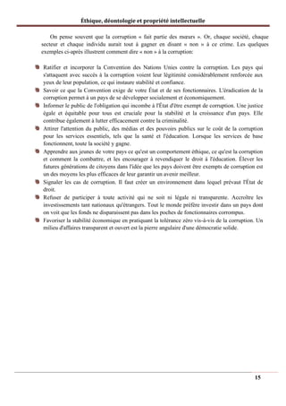 Éthique, déontologie et propriété intellectuelle
On pense souvent que la corruption « fait partie des mœurs ». Or, chaque société, chaque
secteur et chaque individu aurait tout à gagner en disant « non » à ce crime. Les quelques
exemples ci-après illustrent comment dire « non » à la corruption:
Ratifier et incorporer la Convention des Nations Unies contre la corruption. Les pays qui
s'attaquent avec succès à la corruption voient leur légitimité considérablement renforcée aux
yeux de leur population, ce qui instaure stabilité et confiance.
Savoir ce que la Convention exige de votre État et de ses fonctionnaires. L'éradication de la
corruption permet à un pays de se développer socialement et économiquement.
Informer le public de l'obligation qui incombe à l'État d'être exempt de corruption. Une justice
égale et équitable pour tous est cruciale pour la stabilité et la croissance d'un pays. Elle
contribue également à lutter efficacement contre la criminalité.
Attirer l'attention du public, des médias et des pouvoirs publics sur le coût de la corruption
pour les services essentiels, tels que la santé et l'éducation. Lorsque les services de base
fonctionnent, toute la société y gagne.
Apprendre aux jeunes de votre pays ce qu'est un comportement éthique, ce qu'est la corruption
et comment la combattre, et les encourager à revendiquer le droit à l'éducation. Élever les
futures générations de citoyens dans l'idée que les pays doivent être exempts de corruption est
un des moyens les plus efficaces de leur garantir un avenir meilleur.
Signaler les cas de corruption. Il faut créer un environnement dans lequel prévaut l'État de
droit.
Refuser de participer à toute activité qui ne soit ni légale ni transparente. Accroître les
investissements tant nationaux qu'étrangers. Tout le monde préfère investir dans un pays dont
on voit que les fonds ne disparaissent pas dans les poches de fonctionnaires corrompus.
Favoriser la stabilité économique en pratiquant la tolérance zéro vis-à-vis de la corruption. Un
milieu d'affaires transparent et ouvert est la pierre angulaire d'une démocratie solide.
15
 
