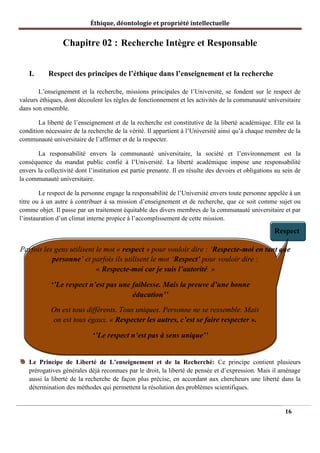 Éthique, déontologie et propriété intellectuelle
Chapitre 02 : Recherche Intègre et Responsable
I. Respect des principes de l’éthique dans l’enseignement et la recherche
L’enseignement et la recherche, missions principales de l’Université, se fondent sur le respect de
valeurs éthiques, dont découlent les règles de fonctionnement et les activités de la communauté universitaire
dans son ensemble.
La liberté de l’enseignement et de la recherche est constitutive de la liberté académique. Elle est la
condition nécessaire de la recherche de la vérité. Il appartient à l’Université ainsi qu’à chaque membre de la
communauté universitaire de l’affirmer et de la respecter.
La responsabilité envers la communauté universitaire, la société et l’environnement est la
conséquence du mandat public confié à l’Université. La liberté académique impose une responsabilité
envers la collectivité dont l’institution est partie prenante. Il en résulte des devoirs et obligations au sein de
la communauté universitaire.
Le respect de la personne engage la responsabilité de l’Université envers toute personne appelée à un
titre ou à un autre à contribuer à sa mission d’enseignement et de recherche, que ce soit comme sujet ou
comme objet. Il passe par un traitement équitable des divers membres de la communauté universitaire et par
l’instauration d’un climat interne propice à l’accomplissement de cette mission.
Respect
Parfois les gens utilisent le mot « respect » pour vouloir dire : ‘Respecte-moi en tant que
personne’ et parfois ils utilisent le mot ‘Respect’ pour vouloir dire :
« Respecte-moi car je suis l’autorité. »
‘’Le respect n’est pas une faiblesse. Mais la preuve d’une bonne
éducation’’
On est tous différents. Tous uniques. Personne ne se ressemble. Mais
on est tous égaux. « Respecter les autres, c’est se faire respecter ».
‘’Le respect n’est pas à sens unique’’
Le Principe de Liberté de L’enseignement et de la Recherché: Ce principe contient plusieurs
prérogatives générales déjà reconnues par le droit, la liberté de pensée et d’expression. Mais il aménage
aussi la liberté de la recherche de façon plus précise, en accordant aux chercheurs une liberté dans la
détermination des méthodes qui permettent la résolution des problèmes scientifiques.
16
 