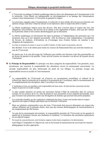 Éthique, déontologie et propriété intellectuelle
✓
L’Université revendique la liberté académique dans le choix des thématiques de l’enseignement et de
la recherche. Cette liberté est indispensable au développement et au partage des connaissances
comme à leur transmission. L’Université en garantit le respect.
✓
Les personnes engagées dans l’enseignement, la recherche ou leurs études doivent pouvoir présenter une
opinion critique sans faire l’objet de censure ou de répression, dans le respect des droits d’autrui.
✓
La liberté académique impose aussi des devoirs. Elle doit s’exercer dans le respect des lois, des
obligations universitaires, des devoirs de la charge et des règlements d’études, ainsi que des valeurs
de la présente charte et des normes déontologiques qui en découlent.
✓
La liberté académique est étroitement liée dans la pratique à l’indépendance des personnes qui s’en
réclament ainsi qu’à leur intégrité personnelle. Afin de préserver cette indépendance, l’acceptation
de faveurs, de cadeaux, d’invitations ou d’avantages sous d’autres formes est soumise à une
obligation de transparence.
✓
Les faits ou situations de nature à causer un conflit d’intérêts, d’ordre moral ou pécuniaire, doivent
être déclarés. Il en va de même pour toutes les sources de financement liées aux activités menées au
sein de l’Université.
✓
En aucun cas, il ne sera fait usage de l’influence que confère une fonction à des fins personnelles ou
en faveur de parents et de proches. Toute activité externe est soumise à un devoir de loyauté envers
l’institution.
Le Principe de Responsabilité: Ce principe vise deux catégories de responsabilité. Une première, assez
mystérieuse, qui concerne la responsabilité des chercheurs envers la communauté universitaire. La
seconde responsabilité est plus intéressante du point de vue éthique. Le principe évoque une
responsabilité envers la société et l’environnement.
✓
La responsabilité de l’Université est d’œuvrer au rayonnement scientifique et culturel de la
collectivité, dans la recherche de la qualité et la promotion de l’excellence, dans la reconnaissance de
la complémentarité des disciplines, dans l’ouverture à la critique.
✓
L’institution et tous ses membres sont responsables de leurs actes. Ils doivent être conscients de leur
impact et pouvoir en rendre compte.
✓
La plus grande attention est portée aux personnes faisant l’objet de recherches dans les sciences
sociales ou les sciences de la vie, afin de préserver leur autonomie et leur intégrité personnelle, ainsi
que d’assurer leur protection contre une divulgation de données qui pourrait leur porter préjudice.
✓
Les recherches fondées sur des expériences impliquant des êtres vivants sont menées dans le respect
rigoureux des règles d’éthique spécifiques qui en orientent l’utilisation.
✓
Dans ses relations contractuelles avec des tiers, l’Université doit pouvoir démontrer son respect des
valeurs affirmées par la présente charte, ainsi que des normes déontologiques de fonctionnement et
de comportement qu’elle énonce.
✓
Au sein de la communauté universitaire, la responsabilité première de l’Université est de garantir la
qualité de la formation fournie aux étudiantes et étudiants. La formation des prochaines générations
est un objectif majeur.
✓
De la part du corps professoral, cette formation suppose la plus haute compétence et la détermination
à privilégier l’originalité et l’objectivité, tout en favorisant la transmission du savoir par les moyens
pédagogiques les plus appropriés.
17
 