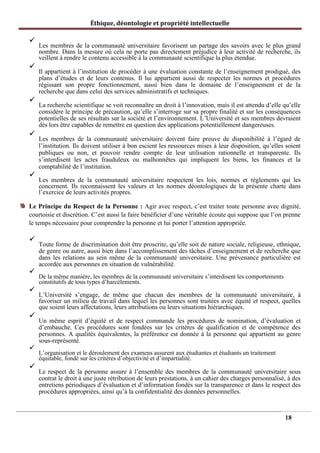 Éthique, déontologie et propriété intellectuelle
✓
Les membres de la communauté universitaire favorisent un partage des savoirs avec le plus grand
nombre. Dans la mesure où cela ne porte pas directement préjudice à leur activité de recherche, ils
veillent à rendre le contenu accessible à la communauté scientifique la plus étendue.
✓
Il appartient à l’institution de procéder à une évaluation constante de l’enseignement prodigué, des
plans d’études et de leurs contenus. Il lui appartient aussi de respecter les normes et procédures
régissant son propre fonctionnement, aussi bien dans le domaine de l’enseignement et de la
recherche que dans celui des services administratifs et techniques.
✓
La recherche scientifique se voit reconnaître un droit à l’innovation, mais il est attendu d’elle qu’elle
considère le principe de précaution, qu’elle s’interroge sur sa propre finalité et sur les conséquences
potentielles de ses résultats sur la société et l’environnement. L’Université et ses membres devraient
dès lors être capables de remettre en question des applications potentiellement dangereuses.
✓
Les membres de la communauté universitaire doivent faire preuve de disponibilité à l’égard de
l’institution. Ils doivent utiliser à bon escient les ressources mises à leur disposition, qu’elles soient
publiques ou non, et pouvoir rendre compte de leur utilisation rationnelle et transparente. Ils
s’interdisent les actes frauduleux ou malhonnêtes qui impliquent les biens, les finances et la
comptabilité de l’institution.
✓
Les membres de la communauté universitaire respectent les lois, normes et règlements qui les
concernent. Ils reconnaissent les valeurs et les normes déontologiques de la présente charte dans
l’exercice de leurs activités propres.
Le Principe du Respect de la Personne : Agir avec respect, c’est traiter toute personne avec dignité,
courtoisie et discrétion. C’est aussi la faire bénéficier d’une véritable écoute qui suppose que l’on prenne
le temps nécessaire pour comprendre la personne et lui porter l’attention appropriée.
✓
Toute forme de discrimination doit être proscrite, qu’elle soit de nature sociale, religieuse, ethnique,
de genre ou autre, aussi bien dans l’accomplissement des tâches d’enseignement et de recherche que
dans les relations au sein même de la communauté universitaire. Une prévenance particulière est
accordée aux personnes en situation de vulnérabilité.
✓
De la même manière, les membres de la communauté universitaire s’interdisent les comportements
constitutifs de tous types d’harcèlements.
✓
L’Université s’engage, de même que chacun des membres de la communauté universitaire, à
favoriser un milieu de travail dans lequel les personnes sont traitées avec équité et respect, quelles
que soient leurs affectations, leurs attributions ou leurs situations hiérarchiques.
✓
Un même esprit d’équité et de respect commande les procédures de nomination, d’évaluation et
d’embauche. Ces procédures sont fondées sur les critères de qualification et de compétence des
personnes. A qualités équivalentes, la préférence est donnée à la personne qui appartient au genre
sous-représenté.
✓
L’organisation et le déroulement des examens assurent aux étudiantes et étudiants un traitement
équitable, fondé sur les critères d’objectivité et d’impartialité.
✓
Le respect de la personne assure à l’ensemble des membres de la communauté universitaire sous
contrat le droit à une juste rétribution de leurs prestations, à un cahier des charges personnalisé, à des
entretiens périodiques d’évaluation et d’information fondés sur la transparence et dans le respect des
procédures appropriées, ainsi qu’à la confidentialité des données personnelles.
18
 