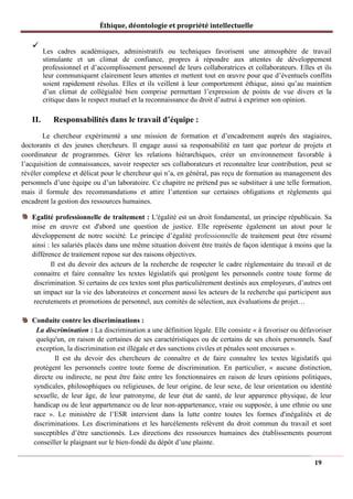 Éthique, déontologie et propriété intellectuelle
✓
Les cadres académiques, administratifs ou techniques favorisent une atmosphère de travail
stimulante et un climat de confiance, propres à répondre aux attentes de développement
professionnel et d’accomplissement personnel de leurs collaboratrices et collaborateurs. Elles et ils
leur communiquent clairement leurs attentes et mettent tout en œuvre pour que d’éventuels conflits
soient rapidement résolus. Elles et ils veillent à leur comportement éthique, ainsi qu’au maintien
d’un climat de collégialité bien comprise permettant l’expression de points de vue divers et la
critique dans le respect mutuel et la reconnaissance du droit d’autrui à exprimer son opinion.
II. Responsabilités dans le travail d’équipe :
Le chercheur expérimenté a une mission de formation et d’encadrement auprès des stagiaires,
doctorants et des jeunes chercheurs. Il engage aussi sa responsabilité en tant que porteur de projets et
coordinateur de programmes. Gérer les relations hiérarchiques, créer un environnement favorable à
l’acquisition de connaissances, savoir respecter ses collaborateurs et reconnaître leur contribution, peut se
révéler complexe et délicat pour le chercheur qui n’a, en général, pas reçu de formation au management des
personnels d’une équipe ou d’un laboratoire. Ce chapitre ne prétend pas se substituer à une telle formation,
mais il formule des recommandations et attire l’attention sur certaines obligations et règlements qui
encadrent la gestion des ressources humaines.
Egalité professionnelle de traitement : L'égalité est un droit fondamental, un principe républicain. Sa
mise en œuvre est d'abord une question de justice. Elle représente également un atout pour le
développement de notre société. Le principe d’égalité professionnelle de traitement peut être résumé
ainsi : les salariés placés dans une même situation doivent être traités de façon identique à moins que la
différence de traitement repose sur des raisons objectives.
Il est du devoir des acteurs de la recherche de respecter le cadre réglementaire du travail et de
connaitre et faire connaître les textes législatifs qui protègent les personnels contre toute forme de
discrimination. Si certains de ces textes sont plus particulièrement destinés aux employeurs, d’autres ont
un impact sur la vie des laboratoires et concernent aussi les acteurs de la recherche qui participent aux
recrutements et promotions de personnel, aux comités de sélection, aux évaluations de projet…
Conduite contre les discriminations :
La discrimination : La discrimination a une définition légale. Elle consiste « à favoriser ou défavoriser
quelqu'un, en raison de certaines de ses caractéristiques ou de certains de ses choix personnels. Sauf
exception, la discrimination est illégale et des sanctions civiles et pénales sont encourues ».
Il est du devoir des chercheurs de connaître et de faire connaître les textes législatifs qui
protègent les personnels contre toute forme de discrimination. En particulier, « aucune distinction,
directe ou indirecte, ne peut être faite entre les fonctionnaires en raison de leurs opinions politiques,
syndicales, philosophiques ou religieuses, de leur origine, de leur sexe, de leur orientation ou identité
sexuelle, de leur âge, de leur patronyme, de leur état de santé, de leur apparence physique, de leur
handicap ou de leur appartenance ou de leur non-appartenance, vraie ou supposée, à une ethnie ou une
race ». Le ministère de l’ESR intervient dans la lutte contre toutes les formes d'inégalités et de
discriminations. Les discriminations et les harcèlements relèvent du droit commun du travail et sont
susceptibles d’être sanctionnés. Les directions des ressources humaines des établissements pourront
conseiller le plaignant sur le bien-fondé du dépôt d’une plainte.
19
 