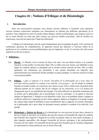 Éthique, déontologie et propriété intellectuelle
Chapitre 01 : Notions d’Ethique et de Déontologie
I. Introduction
Dans nos conversations courantes, nous faisons souvent référence à l’actualité, nous reprenons
souvent certaines expressions entendues aux informations ou utilisées par différents spécialistes de la
question. Nous intégrons les mots à la mode comme éthique, morale ou déontologie, sans toujours savoir ce
qui se cache derrière ces mots qui, dans certains cas, peuvent sembler synonymes. Afin de clarifier ces
expressions, nous devons passer par l’étape des définitions.
L’éthique et la déontologie sont des sujets fondamentaux pour la pratique du génie. S’ils suscitent de
nombreuses questions de compréhension, ils apportent surtout des réponses à l’exercice même de la
profession et aux situations souvent problématiques que les ingénieurs vivent. Ce sont des clés dont aucun
ingénieur ne devrait se passer…
1- Définitions :
1.1- Morale : La Morale, c'est la science du bien et du mal, c'est une théorie relative à la conduite
humaine en tant qu'elle a le bien pour objet. Elle se réfère aussi aux mœurs, aux habitudes et aux
règles de conduite admises et pratiquées par la société comme relevant du bien. Elle se réfère
également aux institutions qui permettent à une société d'atteindre ses objectifs, plus
particulièrement aux institutions d'ordre juridique ou quasi-juridique. Le discours moral est le plus
souvent prescriptible.
1.2- Ethique : « Qui se rapporte à la morale. Discipline de la philosophie qui a pour objet les
principes moraux guidant la conduite d’un individu, d’un groupe ». Art de diriger la conduite
humaine en tenant compte, en conscience, des valeurs en jeu. Elle se réfère aussi au produit d'une
réflexion portant sur les valeurs afin de les critiquer, de les renouveler, et ce à la mesure des
changements que la vie quotidienne fait émerger. Une telle réflexion est alimentée notamment par
la morale, par la philosophie, par la psychologie et par la sociologie. À cet égard, le discours
éthique est appréciatif. L’éthique est une démarche visant, face à un problème donné à adopter la
meilleure solution en s’appuyant sur des valeurs apprises, admises et intégrées et en tenant compte
du contexte dans lequel le problème se pose actuellement. Qui se rapporte à la morale. Discipline
de la philosophie qui a pour objet les principes moraux guidant la conduite d’un individu, d’un
groupe.
1.3- Déontologie « Théorie de Devoir »: La déontologie (ce mot provient du grec deon, deontos le
devoir et logos le discours), est la théorie des devoirs moraux et l'ensemble des règles de conduite
que l'homme doit respecter à l'égard de la société en général. Dans un sens moins technique, et
plus répandu aujourd'hui, elle désigne l'ensemble de devoirs qu'impose à des professionnels
l'exercice de leur métier. Cet ensemble de devoirs peut être formalisé par les instances dirigeantes
ou représentatives d'une profession sous la forme d'un code.
2
 