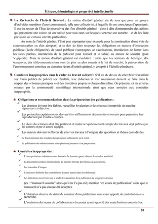 Éthique, déontologie et propriété intellectuelle
La Recherche de l'Intérêt Général : La notion d'intérêt général n'a de sens que pour un groupe
d'individus membres d'une communauté, telle une collectivité, à laquelle ils ont conscience d'appartenir.
Il est du ressort de l'État de poursuivre des fins d'intérêt général – c'est-à-dire d'entreprendre des actions
qui présentent une valeur ou une utilité pour tous ceux sur lesquels s'exerce son autorité – et de les faire
prévaloir sur certains intérêts particuliers.
Au nom de l'intérêt général, l'État peut exproprier (par exemple pour la construction d'une voie de
communication ou d'un aéroport) et se doit de faire respecter les obligations en matière d'instruction
publique (école obligatoire), de santé publique (campagnes de vaccinations, interdiction de fumer dans
les lieux publics, interdiction de la publicité pour l'alcool et le tabac) ou encore de sécurité (plan
Vigipirate). Mais la notion d'intérêt général est évolutive : alors que les secteurs de l'énergie, des
transports, des télécommunications sont de plus en plus soumis à la loi du marché, la préservation de
l'environnement constitue un domaine récent d'intérêt général, y compris à l'échelle planétaire.
Conduites inappropriées dans le cadre du travail collectif : S’il est du devoir du chercheur travaillant
sur fonds publics de publier ses résultats, leur rédaction et leur soumission doivent se faire dans le
respect des « bonnes pratiques » et des directives propres à chaque discipline. On présente ici les critères
retenus par la communauté scientifique internationale ainsi que ceux associés aux conduites
inappropriés.
Obligations et recommandations dans la préparation des publications :
✓
Les données doivent être fiables, recueillies loyalement et les résultats interprétés de manière
rigoureuse et objective.
✓
Les protocoles expérimentaux doivent être suffisamment documentés et ouverts pour permettre leur
reproduction par d’autres équipes.
✓
Le choix des citations doit être pertinent et rendre scrupuleusement compte des travaux déjà publiés par
les auteurs et par d’autres équipes.
✓
Les auteurs doivent s'efforcer de citer les travaux à l’origine des questions et thèses considérées.
✓
Le fractionnement des résultats dans plusieurs publications est à éviter.
✓
La publication des mêmes travaux dans plusieurs journaux n’est pas permise.
Conduites inappropriées :
✓
L’interprétation volontairement faussée de données pour obtenir le résultat souhaité.
✓
La présentation/citation intentionnelle de manière erronée des travaux de concurrents.
✓
Les retouches d’images.
✓
L’omission délibérée des contributions d'autres auteurs dans les références.
✓
Les indications incorrectes sur le stade d’avancement de la publication de ses propres travaux
(ex : “manuscrit soumis” alors qu’il ne l’a pas été; mention “en cours de publication” alors que le
manuscrit n’a pas encore été accepté).
✓
L’obtention abusive du statut de coauteur d'une publication sans avoir apporté de contribution à la
recherche.
✓
L’omission des noms de collaborateurs du projet ayant apporté des contributions essentielles.
20
 