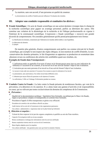 Éthique, déontologie et propriété intellectuelle
✓
La mention, sans son accord, d’une personne en qualité de coauteur.
✓
La dissimulation de conflits d’intérêts pouvant influencer l’évaluation des résultats.
III. Adopter une conduite responsable et combattre les dérives :
Fraude Scientifique : Un acte de fraude scientifique est une action destinée à tromper dans le champ de
la recherche scientifique pour gagner un avantage personnel, parfois au détriment des autres. Elle
constitue une violation de la déontologie de la recherche et de l'éthique professionnelle en vigueur à
l'intérieur de la communauté scientifique. L'expression « fraude scientifique » recouvre une grande
diversité de comportements. On considère généralement qu'elle prend principalement trois formes :
✓
La falsification de données, notamment par l'altération de résultats défavorables à une hypothèse.
✓
La fabrication de données.
Le plagiat.
De manière plus générale, d'autres comportements sont parfois vus comme relevant de la fraude
scientifique, par exemple le non-respect des règles éthiques, la non-mention de conflit d'intérêts, la non-
conservation des données primaires, le fait d'augmenter en apparence sa production en soumettant dans
plusieurs revues ou conférences des articles très semblables quant aux résultats, etc.
Exemples de fraude dans l’enseignement :
✓
L’utilisation totale ou partielle d’un texte d’autrui en le faisant passer pour sien ou sans indication de
référence à l’occasion d’un examen, d’un travail ou d’une activité faisant l’objet d’une évaluation.
✓
L’exécution par une autre personne d’un travail ou d’une activité faisant l’objet d’une évaluation.
✓
Le recours à toute aide non autorisée à l’occasion d’un examen ou pour la réalisation d’un travail.
✓
La présentation, sans autorisation, d’un même travail dans différents cours.
✓
L’obtention par moyen illicite de questions ou de réponses d’examen.
✓
La sollicitation, l’offre ou l’échange d’information pendant un examen.
Conduite Contre la Fraude : La lutte contre la fraude présente de nombreuses facettes, qui vont de la
prévention, à la détection et à la sanction. Il y a donc toute une gamme d’activités et de responsabilités
en cause, qui ne relèvent pas toutes exclusivement du domaine de compétence de la Commission.
Prévention :
✓
Qualité de la documentation juridique : législation bien formulée, ne prêtant pas le flanc à la fraude,
règles et procédures simples et transparentes et contrats bien formulés.
✓
Procédures d’appels d’offres transparentes et gérées avec efficacité.
✓
Procédures de contrôle et de surveillance effectifs sur place.
✓
Audit interne réel au sein de la Commission et des organisations partenaires.
✓
Une culture « administrative » rigoureuse (tant sur le plan formel qu’informel).
Détection et enquêtes :
✓
Volonté de faire respecter la loi par des organes compétents et qualifiés au sein des États membres.
✓
Capacité d’investigation réelle au niveau européen.
✓
Bonne coordination et échange des informations entre les services antifraude.
✓
Bonne coopération interne entre les services de la Commission.
✓
Bases légales adaptées pour les enquêtes.
✓
Une culture antifraude – des garanties pour ceux qui tirent la sonnette d’alarme.
21
 