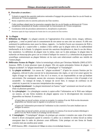 Éthique, déontologie et propriété intellectuelle
Poursuites et sanctions :
✓
Volonté et capacité des autorités judiciaires nationales d’engager des poursuites dans les cas de fraude au
détriment de l’Union européenne.
✓
Bonne coopération entre les autorités judiciaires des États membres.
✓
Cadre juridique adapté pour les poursuites engagées dans les cas de fraudes au détriment de l’Union
européenne, notamment de fraudes commises par les fonctionnaires de l’Union européenne.
✓
Coordination réelle des procédures administratives, disciplinaires et judiciaires.
✓
Résolution rapide des litiges impliquant des fraudes dans les cours pénales des États membres.
Le Plagiat
Définition du Plagiat : Le plagiat consiste en l’appropriation d’un contenu (texte, images, tableaux,
graphiques…) total ou partiel sans le consentement de son auteur ou sans citer ses sources. Il cible non
seulement les publications mais aussi les thèses, rapports... La facilité d’accès aux ressources du Web a
banalisé l’usage du « copier/coller », tendant à faire oublier que le plagiat relève de la malhonnêteté
intellectuelle et de la fraude. Le plagiaire encourt des sanctions disciplinaires et, dans le cas des thèses,
leur annulation. La définition de plagiat reste la même, mais sur le plan pratique, le plagiat dans la
recherche est beaucoup plus grave car en évitant d’indiquer les sources il y a obstruction de progression
scientifique contrairement au plagiat littéraire où les torts sont relativement confinés aux intérêts de
l’auteur plagié.
Différentes Formes de Plagiat : Selon la terminologie utilisée par Christiane Médaille (2005) (CEST-
Jeunesse, 2005), il existe plusieurs types de plagiat. Elle cite quatre principales formes de plagiat : le
"plagiat accidentel", le "plagiat intentionnel", le "cyberplagiat" et "l'autoplagiat".
1. Le plagiat accidentel : Les causes du " plagiat accidentel ", d’après les excuses fournies par les
plagiaires, relèvent le plus souvent de la méconnaissance des règles, or nul n’est censé ignorer les
règles d’usage en vigueur dans le lieu où il se trouve, ni ses responsabilités en tant qu’étudiant
universitaire. Par conséquent, aucune des «excuses» invoquées ci-dessous à titre d’exemple n’est
acceptable : Le manque de temps, le manque de savoir faire, le manque de confiance ou de
créativité, la passivité, la mauvaise interprétation des consignes.
2. Le plagiat intentionnel : Le plagiat intentionnel où l'auteur "copie" sciemment son travail sur celui
d'une ou plusieurs personnes.
3. Le cyberplagiat : Le cyberplagiat consiste à copier-coller l’information sur le Web sans indiquer
ses sources, est une forme moderne de plagiat apparue avec le développement des ressources
disponibles sur Internet. Il consiste à :
✓
«Copier dans un travail scolaire, en tout ou en partie, le contenu d’un site Web ou des documents
disponibles sur Internet sans le signaler et en préciser la source».
✓
«Copier de l’information provenant de l’ordinateur ou des courriels d’un autre étudiant sans en
indiquer la source».
✓
«Copier dans un travail scolaire, en tout ou en partie, le contenu d’un travail scolaire téléchargé à
partir d’un site Web d’achat ou d’échange de tels travaux».
4. L'autoplagiat : "L'autoplagiat" désigne «la pratique qui consiste à remettre une copie d’un même
travail à divers enseignants quand le contexte s’y prête» ou à remettre le même travail au même
enseignant dans le cadre de plusieurs cours différents. Cette pratique est une forme de fraude
courante mais pas anodine pour autant.
◼
(CEST-Jeunesse, 2005) : «Commission de l’éthique en science et en technologie Jeunesse».
22
 