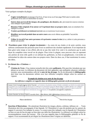 Éthique, déontologie et propriété intellectuelle
Voici quelques exemples de plagiat :
✓
Copier textuellement un passage d’un livre, d’une revue ou d’une page Web sans le mettre entre
guillemets et/ou sans en mentionner la source.
✓
Insérer dans un travail des images, des graphiques, des données, etc. provenant de sources externes
sans indiquer la provenance.
✓
Résumer l’idée originale d’un auteur en l’exprimant dans ses propres mots, mais en omettant d’en
indiquer la source.
✓
Traduire partiellement ou totalement un texte sans en mentionner la provenance.
✓
Réutiliser un travail produit dans un autre cours sans avoir obtenu au préalable l’accord du
professeur.
✓
Utiliser le travail d’une autre personne et le présenter comme le sien (et ce, même si cette personne a
donné son accord).
Procédures pour éviter le plagiat involontaire : Au cours de nos études et de notre carrière, nous
subirons certainement des pressions pour livrer ou améliorer des résultats rapidement. Il est important de
bien gérer notre temps et nos efforts afin de ne pas être tenté d’en venir à la conclusion que la seule
façon de compléter notre travail est de plagier. Pour éviter le plagiat, nous pouvons citer en reprenant
une portion de texte telle quelle et en utilisant les guillemets, ou bien en paraphrasant, c’est-à-dire en
reformulant les idées des auteurs dans nos propres mots. Dans les deux cas, il faut mentionner la source
des idées.
1. En faisant des « Citations » :
➢
Citation de Texte : Une citation textuelle doit être entre guillemets, Elle peut être introduite par une
phrase ou un mot, La référence du document cité doit apparaître sans ambigüité, plusieurs méthodes
existent, nous recommandons celle de la note de bas de page. En fin de document la bibliographie
doit lister tous les documents utilisés avec leur référence complète rédigée selon les normes en
vigueur.
Exemple de citation avec note de bas de page
La référence complète est rappelée dans la bibliographie générale en fin de document
➢
Insertion d’illustrations : On entend par illustration les images, photos, schémas, tableaux etc … Toute
illustration doit être accompagnée d’une légende. Si l’illustration n’a pas été produite par les auteurs du
rapport il convient d’en indiquer la source. La source peut-être indiquée sous la légende de l’illustration
ou bien en note de bas de page ou bien dans une table des illsutrations. La référence est rédigée selon les
recommandations issues des normes . Elle n’est pas rappelée dans la bibliographie générale en fin de
rapport. Il est recommandé de privilégier les illustrations dont l’origine est identifiée.
23
 