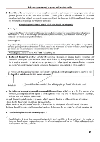 Éthique, déontologie et propriété intellectuelle
2. En utilisant la « paraphrase » : La paraphrase consiste à reformuler avec ses propres mots et ses
propres phrases les écrits d’une autre personne. Comme pour la citation la référence du document
paraphrasé doit être indiquée en note de bas de page. En fin de document la bibliographie doit lister tous
les documents utilisés avec leur référence complète.
3. En faisant des renvois du texte vers la bibliographie : Lorsque des travaux d’autres personnes sont
utilisés où ont inspirés votre travail en dehors de la citation ou de la paraphrase, vous pouvez l’indiquer
de la manière suivante. Le texte concerné, que vous avez rédigé à partir de travaux d’autres personnes
est suivi d’un numéro qui correspond au numéro du document utilisé et cité en bibliographie :
4. En indiquant systématiquement les sources bibliographiques utilisées : A la fin d’un rapport, d’un
mémoire, doit impérativement figurer la « bibliographie » qui liste tous les travaux utilisés : ouvrages,
articles, sites web, normes, rapports etc.
Au-delà des aspects règlementaires et légaux relatifs au droit d’auteur la bibliographie est nécessaire :
- Pour attester du caractère scientifique de la démarche.
- Pour permettre à vos lecteurs d’identifier et de retrouver les sources des informations que vous avez
Utilisées. Les références sont rédigées selon des règles définies par des normes (cf « guide de rédaction »).
5. Quelques moyens de lutte contre le plagiat :
✓
Sensibilisation de toute la communauté universitaire sur les méfaits et les conséquences du plagiat en
intégrant dans le cursus des enseignements des séminaires et/ou matières sur l'éthique et la déontologie
et notamment sur l'aspect plagiat.
25
 