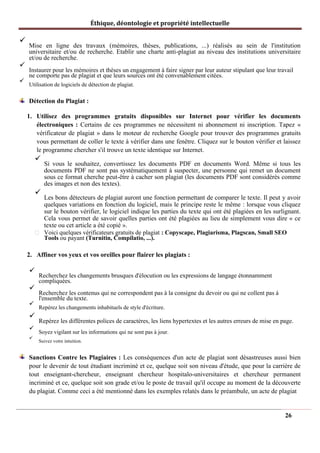 Éthique, déontologie et propriété intellectuelle
✓
Mise en ligne des travaux (mémoires, thèses, publications, ...) réalisés au sein de l'institution
universitaire et/ou de recherche. Etablir une charte anti-plagiat au niveau des institutions universitaire
et/ou de recherche.
✓
Instaurer pour les mémoires et thèses un engagement à faire signer par leur auteur stipulant que leur travail
ne comporte pas de plagiat et que leurs sources ont été convenablement citées.
✓
Utilisation de logiciels de détection de plagiat.
Détection du Plagiat :
1. Utilisez des programmes gratuits disponibles sur Internet pour vérifier les documents
électroniques : Certains de ces programmes ne nécessitent ni abonnement ni inscription. Tapez «
vérificateur de plagiat » dans le moteur de recherche Google pour trouver des programmes gratuits
vous permettant de coller le texte à vérifier dans une fenêtre. Cliquez sur le bouton vérifier et laissez
le programme chercher s'il trouve un texte identique sur Internet.
✓
Si vous le souhaitez, convertissez les documents PDF en documents Word. Même si tous les
documents PDF ne sont pas systématiquement à suspecter, une personne qui remet un document
sous ce format cherche peut-être à cacher son plagiat (les documents PDF sont considérés comme
des images et non des textes).
✓
Les bons détecteurs de plagiat auront une fonction permettant de comparer le texte. Il peut y avoir
quelques variations en fonction du logiciel, mais le principe reste le même : lorsque vous cliquez
sur le bouton vérifier, le logiciel indique les parties du texte qui ont été plagiées en les surlignant.
Cela vous permet de savoir quelles parties ont été plagiées au lieu de simplement vous dire « ce
texte ou cet article a été copié ».
Voici quelques vérificateurs gratuits de plagiat : Copyscape, Plagiarisma, Plagscan, Small SEO
Tools ou payant (Turnitin, Compilatio, ...).
2. Affiner vos yeux et vos oreilles pour flairer les plagiats :
✓
Recherchez les changements brusques d'élocution ou les expressions de langage étonnamment
compliquées.
✓
Recherchez les contenus qui ne correspondent pas à la consigne du devoir ou qui ne collent pas à
l'ensemble du texte.
✓
Repérez les changements inhabituels de style d'écriture.
✓
Repérez les différentes polices de caractères, les liens hypertextes et les autres erreurs de mise en page.
✓
Soyez vigilant sur les informations qui ne sont pas à jour.
✓
Suivez votre intuition.
Sanctions Contre les Plagiaires : Les conséquences d'un acte de plagiat sont désastreuses aussi bien
pour le devenir de tout étudiant incriminé et ce, quelque soit son niveau d'étude, que pour la carrière de
tout enseignant-chercheur, enseignant chercheur hospitalo-universitaires et chercheur permanent
incriminé et ce, quelque soit son grade et/ou le poste de travail qu'il occupe au moment de la découverte
du plagiat. Comme ceci a été mentionné dans les exemples relatés dans le préambule, un acte de plagiat
26
 